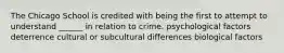 The Chicago School is credited with being the first to attempt to understand ______ in relation to crime. psychological factors deterrence cultural or subcultural differences biological factors