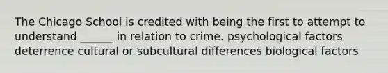 The Chicago School is credited with being the first to attempt to understand ______ in relation to crime. psychological factors deterrence cultural or subcultural differences biological factors