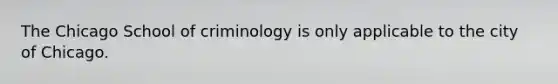 The Chicago School of criminology is only applicable to the city of Chicago.