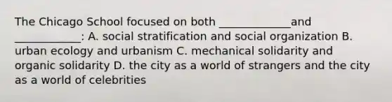 The Chicago School focused on both _____________and ____________: A. social stratification and social organization B. urban ecology and urbanism C. mechanical solidarity and organic solidarity D. the city as a world of strangers and the city as a world of celebrities