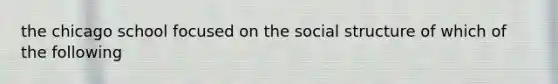 the chicago school focused on the social structure of which of the following