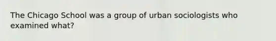 The Chicago School was a group of urban sociologists who examined what?