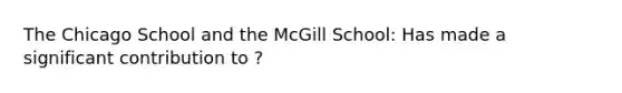 The Chicago School and the McGill School: Has made a significant contribution to ?