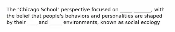 The "Chicago School" perspective focused on _____ _______, with the belief that people's behaviors and personalities are shaped by their ____ and _____ environments, known as social ecology.