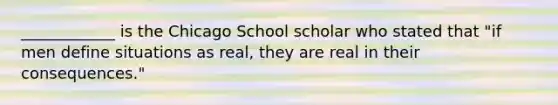 ____________ is the Chicago School scholar who stated that "if men define situations as real, they are real in their consequences."