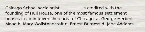 Chicago School sociologist __________ is credited with the founding of Hull House, one of the most famous settlement houses in an impoverished area of Chicago. a. George Herbert Mead b. Mary Wollstonecraft c. Ernest Burgess d. Jane Addams