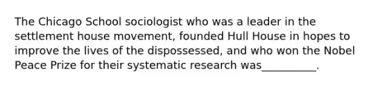 The Chicago School sociologist who was a leader in the settlement house movement, founded Hull House in hopes to improve the lives of the dispossessed, and who won the Nobel Peace Prize for their systematic research was__________.