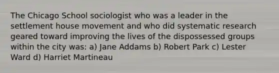 The Chicago School sociologist who was a leader in the settlement house movement and who did systematic research geared toward improving the lives of the dispossessed groups within the city was: a) Jane Addams b) Robert Park c) Lester Ward d) Harriet Martineau