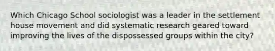 Which Chicago School sociologist was a leader in the settlement house movement and did systematic research geared toward improving the lives of the dispossessed groups within the city?