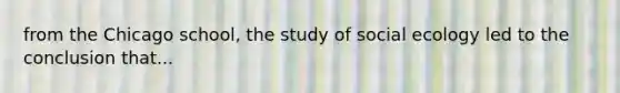 from the Chicago school, the study of social ecology led to the conclusion that...