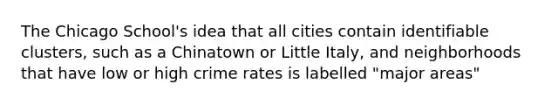 The Chicago School's idea that all cities contain identifiable clusters, such as a Chinatown or Little Italy, and neighborhoods that have low or high crime rates is labelled "major areas"