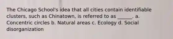 The Chicago School's idea that all cities contain identifiable clusters, such as Chinatown, is referred to as ______. a. <a href='https://www.questionai.com/knowledge/kyLzXa957r-concentric-circles' class='anchor-knowledge'>concentric circles</a> b. Natural areas c. Ecology d. Social disorganization