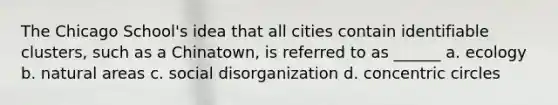 The Chicago School's idea that all cities contain identifiable clusters, such as a Chinatown, is referred to as ______ a. ecology b. natural areas c. social disorganization d. concentric circles