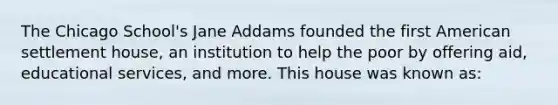 The Chicago School's Jane Addams founded the first American settlement house, an institution to help the poor by offering aid, educational services, and more. This house was known as: