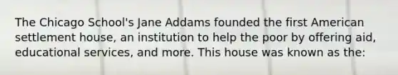 The Chicago School's Jane Addams founded the first American settlement house, an institution to help the poor by offering aid, educational services, and more. This house was known as the: