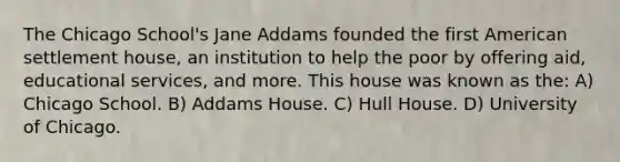 The Chicago School's Jane Addams founded the first American settlement house, an institution to help the poor by offering aid, educational services, and more. This house was known as the: A) Chicago School. B) Addams House. C) Hull House. D) University of Chicago.