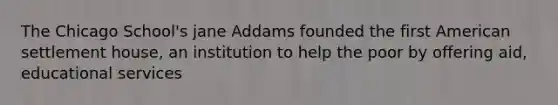 The Chicago School's jane Addams founded the first American settlement house, an institution to help the poor by offering aid, educational services