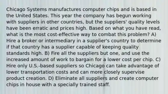 Chicago Systems manufactures computer chips and is based in the United States. This year the company has begun working with suppliers in other countries, but the suppliers' quality levels have been erratic and prices high. Based on what you have read, what is the most cost-effective way to combat this problem? A) Hire a broker or intermediary in a supplier's country to determine if that country has a supplier capable of keeping quality standards high. B) Fire all the suppliers but one, and use the increased amount of work to bargain for a lower cost per chip. C) Hire only U.S.-based suppliers so Chicago can take advantage of lower transportation costs and can more closely supervise product creation. D) Eliminate all suppliers and create computer chips in house with a specially trained staff.