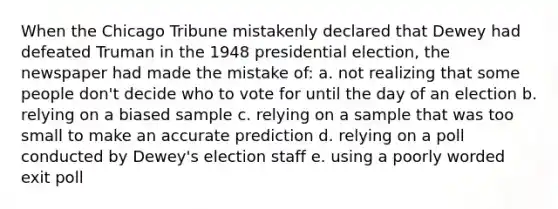 When the Chicago Tribune mistakenly declared that Dewey had defeated Truman in the 1948 presidential election, the newspaper had made the mistake of: a. not realizing that some people don't decide who to vote for until the day of an election b. relying on a biased sample c. relying on a sample that was too small to make an accurate prediction d. relying on a poll conducted by Dewey's election staff e. using a poorly worded exit poll