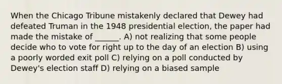 When the Chicago Tribune mistakenly declared that Dewey had defeated Truman in the 1948 presidential election, the paper had made the mistake of ______. A) not realizing that some people decide who to vote for right up to the day of an election B) using a poorly worded exit poll C) relying on a poll conducted by Dewey's election staff D) relying on a biased sample