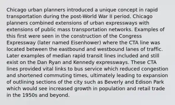 Chicago urban planners introduced a unique concept in rapid transportation during the post-World War II period. Chicago planners combined extensions of urban expressways with extensions of public mass transportation networks. Examples of this first were seen in the construction of the Congress Expressway (later named Eisenhower) where the CTA line was located between the eastbound and westbound lanes of traffic. Later examples of median rapid transit lines included and still exist on the Dan Ryan and Kennedy expressways. These CTA lines provided vital links to bus service which reduced congestion and shortened commuting times, ultimately leading to expansion of outlining sections of the city such as Beverly and Edison Park which would see increased growth in population and retail trade in the 1950s and beyond.