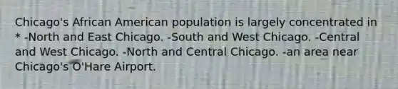 Chicago's African American population is largely concentrated in * -North and East Chicago. -South and West Chicago. -Central and West Chicago. -North and Central Chicago. -an area near Chicago's O'Hare Airport.