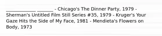 _____________ _______ - Chicago's The Dinner Party, 1979 - Sherman's Untitled Film Still Series #35, 1979 - Kruger's Your Gaze Hits the Side of My Face, 1981 - Mendieta's Flowers on Body, 1973