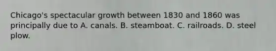 Chicago's spectacular growth between 1830 and 1860 was principally due to A. canals. B. steamboat. C. railroads. D. steel plow.