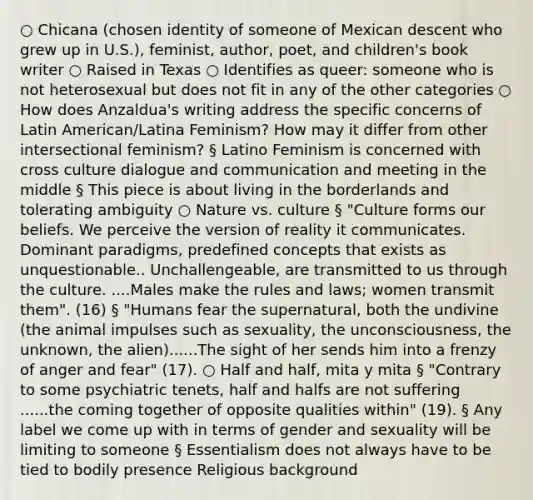 ○ Chicana (chosen identity of someone of Mexican descent who grew up in U.S.), feminist, author, poet, and children's book writer ○ Raised in Texas ○ Identifies as queer: someone who is not heterosexual but does not fit in any of the other categories ○ How does Anzaldua's writing address the specific concerns of Latin American/Latina Feminism? How may it differ from other intersectional feminism? § Latino Feminism is concerned with cross culture dialogue and communication and meeting in the middle § This piece is about living in the borderlands and tolerating ambiguity ○ Nature vs. culture § "Culture forms our beliefs. We perceive the version of reality it communicates. Dominant paradigms, predefined concepts that exists as unquestionable.. Unchallengeable, are transmitted to us through the culture. ....Males make the rules and laws; women transmit them". (16) § "Humans fear the supernatural, both the undivine (the animal impulses such as sexuality, the unconsciousness, the unknown, the alien)......The sight of her sends him into a frenzy of anger and fear" (17). ○ Half and half, mita y mita § "Contrary to some psychiatric tenets, half and halfs are not suffering ......the coming together of opposite qualities within" (19). § Any label we come up with in terms of gender and sexuality will be limiting to someone § Essentialism does not always have to be tied to bodily presence Religious background