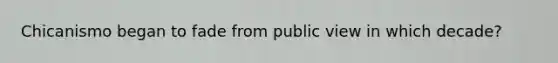 Chicanismo began to fade from public view in which decade?