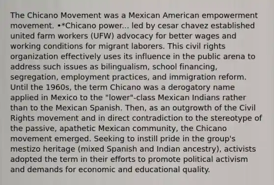 The Chicano Movement was a Mexican American empowerment movement. •*Chicano power... led by cesar chavez established united farm workers (UFW) advocacy for better wages and working conditions for migrant laborers. This civil rights organization effectively uses its influence in the public arena to address such issues as bilingualism, school financing, segregation, employment practices, and immigration reform. Until the 1960s, the term Chicano was a derogatory name applied in Mexico to the "lower"-class Mexican Indians rather than to the Mexican Spanish. Then, as an outgrowth of the Civil Rights movement and in direct contradiction to the stereotype of the passive, apathetic Mexican community, the Chicano movement emerged. Seeking to instill pride in the group's mestizo heritage (mixed Spanish and Indian ancestry), activists adopted the term in their efforts to promote political activism and demands for economic and educational quality.