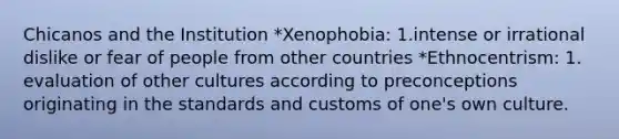 Chicanos and the Institution *Xenophobia: 1.intense or irrational dislike or fear of people from other countries *Ethnocentrism: 1. evaluation of other cultures according to preconceptions originating in the standards and customs of one's own culture.