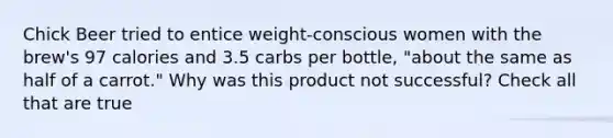 Chick Beer tried to entice weight-conscious women with the brew's 97 calories and 3.5 carbs per bottle, "about the same as half of a carrot." Why was this product not successful? Check all that are true