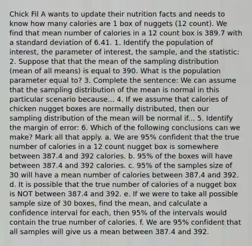 Chick Fil A wants to update their nutrition facts and needs to know how many calories are 1 box of nuggets (12 count). We find that mean number of calories in a 12 count box is 389.7 with a standard deviation of 6.41. 1. Identify the population of interest, the parameter of interest, the sample, and the statistic: 2. Suppose that that the mean of the sampling distribution (mean of all means) is equal to 390. What is the population parameter equal to? 3. Complete the sentence: We can assume that the sampling distribution of the mean is normal in this particular scenario because... 4. If we assume that calories of chicken nugget boxes are normally distributed, then our sampling distribution of the mean will be normal if... 5. Identify the margin of error: 6. Which of the following conclusions can we make? Mark all that apply. a. We are 95% confident that the true number of calories in a 12 count nugget box is somewhere between 387.4 and 392 calories. b. 95% of the boxes will have between 387.4 and 392 calories. c. 95% of the samples size of 30 will have a mean number of calories between 387.4 and 392. d. It is possible that the true number of calories of a nugget box is NOT between 387.4 and 392. e. If we were to take all possible sample size of 30 boxes, find the mean, and calculate a confidence interval for each, then 95% of the intervals would contain the true number of calories. f. We are 95% confident that all samples will give us a mean between 387.4 and 392.