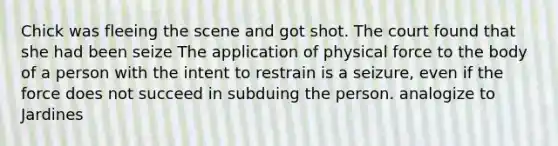 Chick was fleeing the scene and got shot. The court found that she had been seize The application of physical force to the body of a person with the intent to restrain is a seizure, even if the force does not succeed in subduing the person. analogize to Jardines