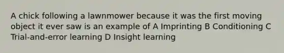 A chick following a lawnmower because it was the first moving object it ever saw is an example of A Imprinting B Conditioning C Trial-and-error learning D Insight learning