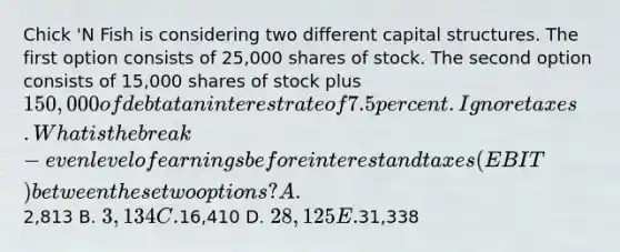 Chick 'N Fish is considering two different capital structures. The first option consists of 25,000 shares of stock. The second option consists of 15,000 shares of stock plus 150,000 of debt at an interest rate of 7.5 percent. Ignore taxes. What is the break-even level of earnings before interest and taxes (EBIT) between these two options? A.2,813 B. 3,134 C.16,410 D. 28,125 E.31,338