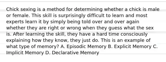 Chick sexing is a method for determining whether a chick is male or female. This skill is surprisingly difficult to learn and most experts learn it by simply being told over and over again whether they are right or wrong when they guess what the sex is. After learning the skill, they have a hard time consciously explaining how they know, they just do. This is an example of what type of memory? A. Episodic Memory B. Explicit Memory C. Implicit Memory D. Declarative Memory