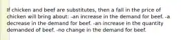 If chicken and beef are substitutes, then a fall in the price of chicken will bring about: -an increase in the demand for beef. -a decrease in the demand for beef. -an increase in the quantity demanded of beef. -no change in the demand for beef.