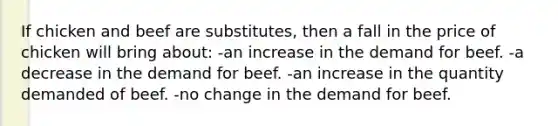 If chicken and beef are substitutes, then a fall in the price of chicken will bring about: -an increase in the demand for beef. -a decrease in the demand for beef. -an increase in the quantity demanded of beef. -no change in the demand for beef.