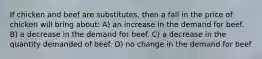 If chicken and beef are substitutes, then a fall in the price of chicken will bring about: A) an increase in the demand for beef. B) a decrease in the demand for beef. C) a decrease in the quantity demanded of beef. D) no change in the demand for beef