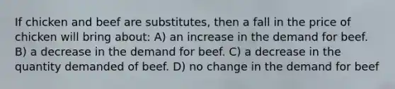 If chicken and beef are substitutes, then a fall in the price of chicken will bring about: A) an increase in the demand for beef. B) a decrease in the demand for beef. C) a decrease in the quantity demanded of beef. D) no change in the demand for beef