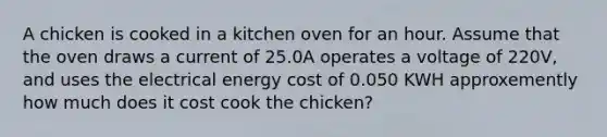 A chicken is cooked in a kitchen oven for an hour. Assume that the oven draws a current of 25.0A operates a voltage of 220V, and uses the electrical energy cost of 0.050 KWH approxemently how much does it cost cook the chicken?