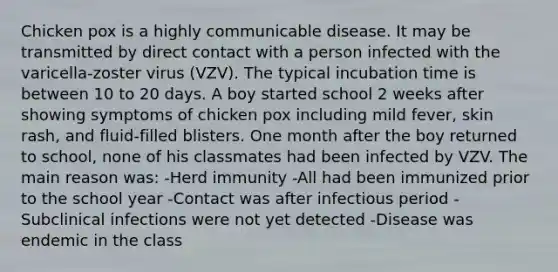 Chicken pox is a highly communicable disease. It may be transmitted by direct contact with a person infected with the varicella-zoster virus (VZV). The typical incubation time is between 10 to 20 days. A boy started school 2 weeks after showing symptoms of chicken pox including mild fever, skin rash, and fluid-filled blisters. One month after the boy returned to school, none of his classmates had been infected by VZV. The main reason was: -Herd immunity -All had been immunized prior to the school year -Contact was after infectious period -Subclinical infections were not yet detected -Disease was endemic in the class