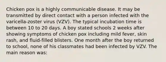 Chicken pox is a highly communicable disease. It may be transmitted by direct contact with a person infected with the varicella-zoster virus (VZV). The typical incubation time is between 10 to 20 days. A boy stated schools 2 weeks after showing symptoms of chicken pox including mild fever, skin rash, and fluid-filled blisters. One month after the boy returned to school, none of his classmates had been infected by VZV. The main reason was: