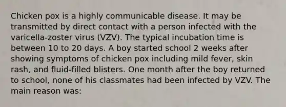 Chicken pox is a highly communicable disease. It may be transmitted by direct contact with a person infected with the varicella-zoster virus (VZV). The typical incubation time is between 10 to 20 days. A boy started school 2 weeks after showing symptoms of chicken pox including mild fever, skin rash, and fluid-filled blisters. One month after the boy returned to school, none of his classmates had been infected by VZV. The main reason was: