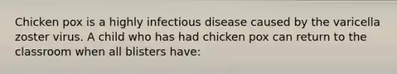 Chicken pox is a highly infectious disease caused by the varicella zoster virus. A child who has had chicken pox can return to the classroom when all blisters have: