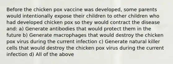 Before the chicken pox vaccine was developed, some parents would intentionally expose their children to other children who had developed chicken pox so they would contract the disease and: a) Generate antibodies that would protect them in the future b) Generate macrophages that would destroy the chicken pox virus during the current infection c) Generate natural killer cells that would destroy the chicken pox virus during the current infection d) All of the above