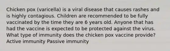 Chicken pox (varicella) is a viral disease that causes rashes and is highly contagious. Children are recommended to be fully vaccinated by the time they are 6 years old. Anyone that has had the vaccine is expected to be protected against the virus. What type of immunity does the chicken pox vaccine provide? Active immunity Passive immunity