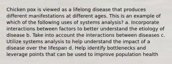 Chicken pox is viewed as a lifelong disease that produces different manifestations at different ages. This is an example of which of the following uses of systems analysis? a. Incorporate interactions between factors to better understand the etiology of disease b. Take into account the interactions between diseases c. Utilize systems analysis to help understand the impact of a disease over the lifespan d. Help identify bottlenecks and leverage points that can be used to improve population health